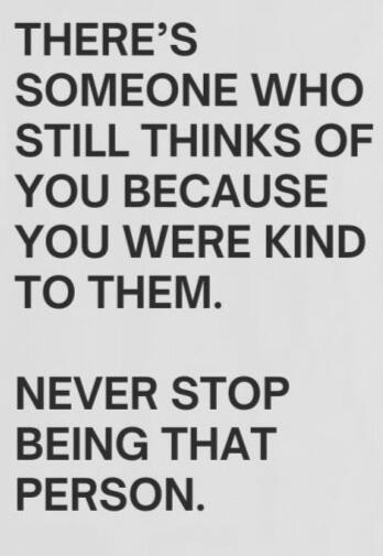 There's someone who still thinks of you because you were kind to them. Never stop being that person.